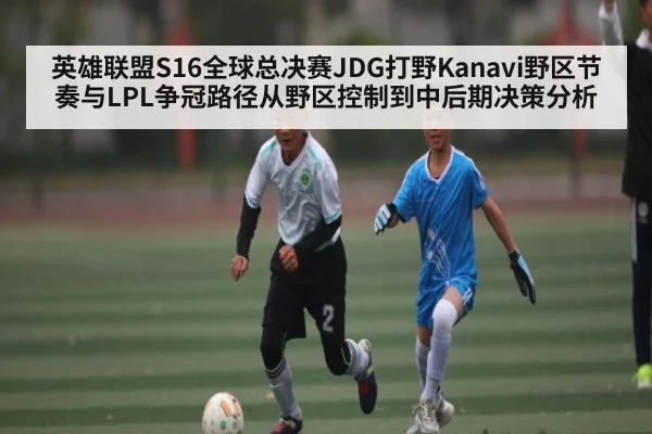 英雄联盟S16全球总决赛JDG打野Kanavi野区节奏与LPL争冠路径从野区控制到中后期决策分析